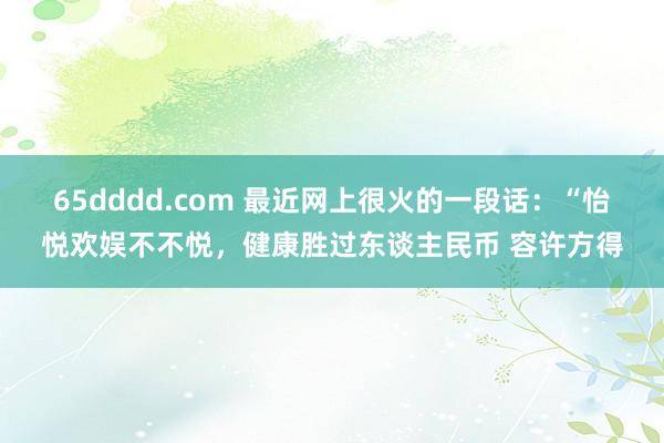 65dddd.com 最近网上很火的一段话：“怡悦欢娱不不悦，健康胜过东谈主民币 容许方得