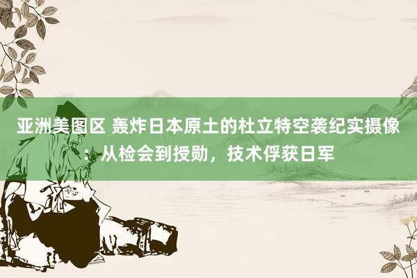 亚洲美图区 轰炸日本原土的杜立特空袭纪实摄像：从检会到授勋，技术俘获日军