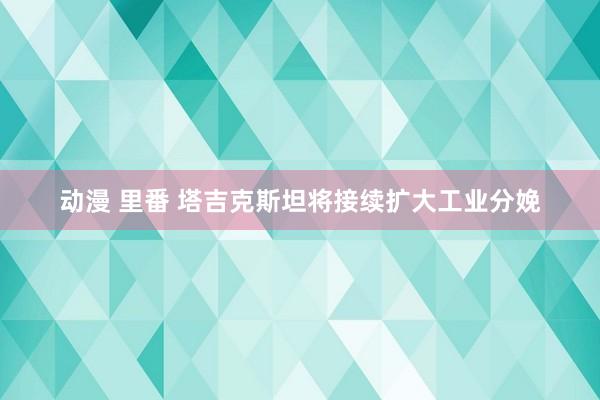 动漫 里番 塔吉克斯坦将接续扩大工业分娩