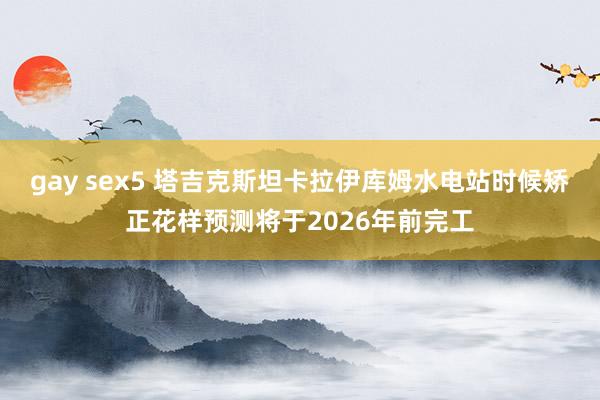 gay sex5 塔吉克斯坦卡拉伊库姆水电站时候矫正花样预测将于2026年前完工