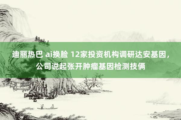 迪丽热巴 ai换脸 12家投资机构调研达安基因，公司说起张开肿瘤基因检测技俩