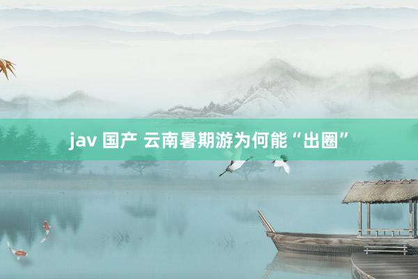 jav 国产 云南暑期游为何能“出圈”