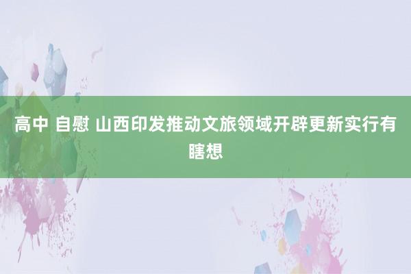 高中 自慰 山西印发推动文旅领域开辟更新实行有瞎想