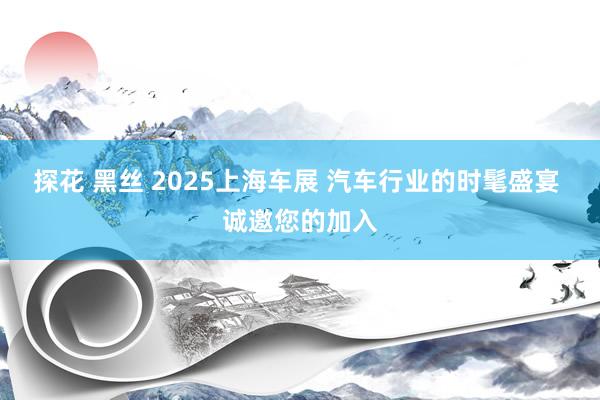 探花 黑丝 2025上海车展 汽车行业的时髦盛宴 诚邀您的加入