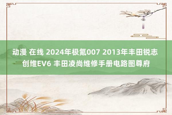 动漫 在线 2024年极氪007 2013年丰田锐志 创维EV6 丰田凌尚维修手册电路图尊府