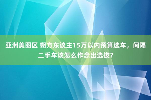 亚洲美图区 朔方东谈主15万以内预算选车，间隔二手车该怎么作念出选拔？