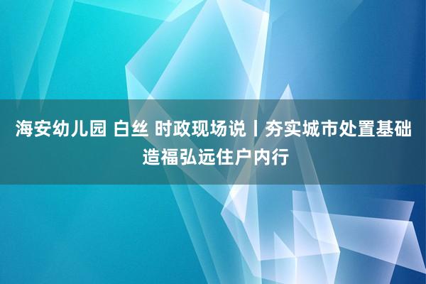 海安幼儿园 白丝 时政现场说丨夯实城市处置基础 造福弘远住户内行