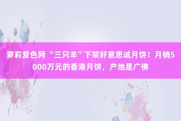 萝莉爱色网 “三只羊”下架好意思诚月饼！月销5000万元的香港月饼，产地是广佛