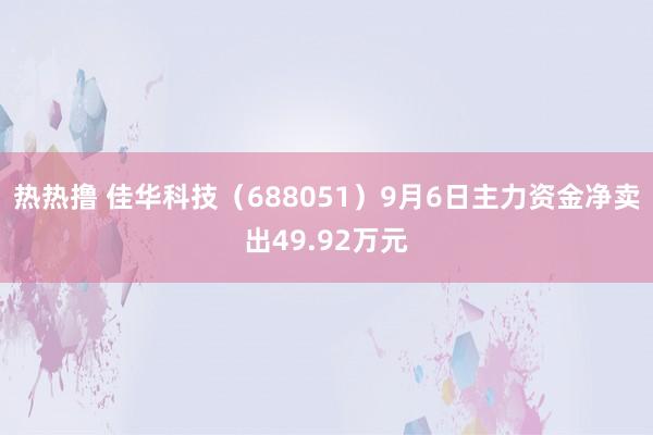 热热撸 佳华科技（688051）9月6日主力资金净卖出49.92万元