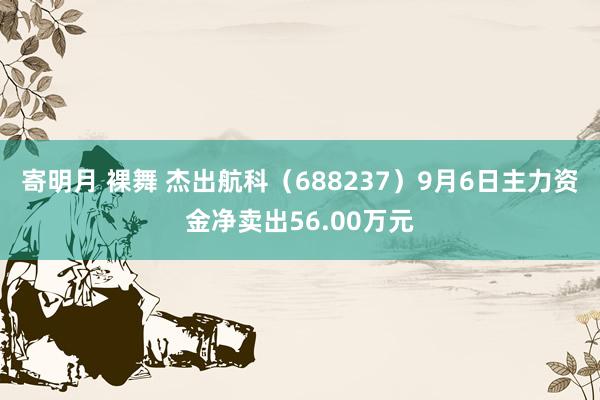 寄明月 裸舞 杰出航科（688237）9月6日主力资金净卖出56.00万元