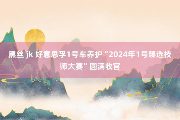 黑丝 jk 好意思孚1号车养护“2024年1号臻选技师大赛”圆满收官