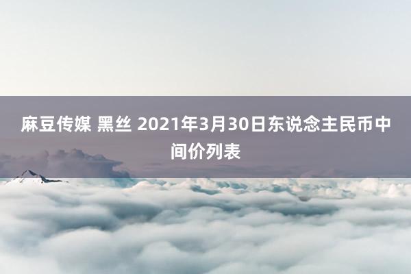 麻豆传媒 黑丝 2021年3月30日东说念主民币中间价列表