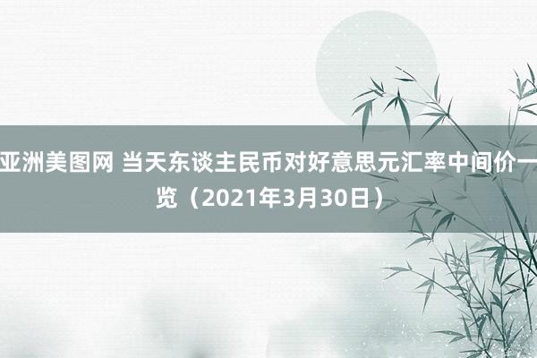 亚洲美图网 当天东谈主民币对好意思元汇率中间价一览（2021年3月30日）