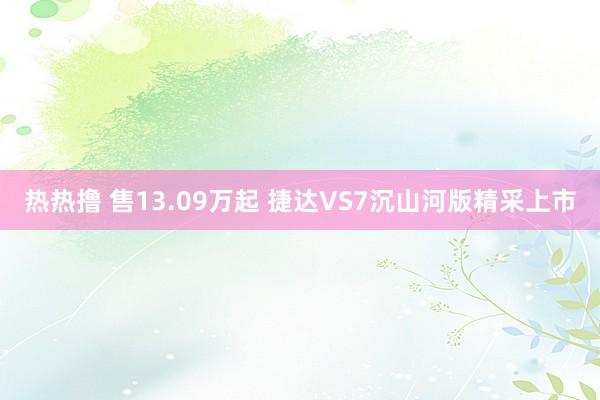 热热撸 售13.09万起 捷达VS7沉山河版精采上市