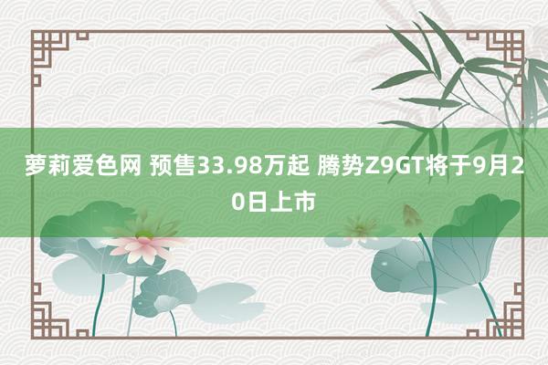 萝莉爱色网 预售33.98万起 腾势Z9GT将于9月20日上市