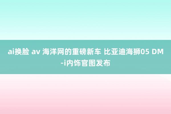 ai换脸 av 海洋网的重磅新车 比亚迪海狮05 DM-i内饰官图发布