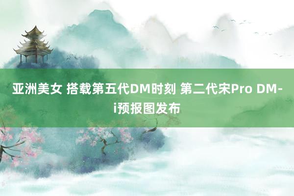 亚洲美女 搭载第五代DM时刻 第二代宋Pro DM-i预报图发布