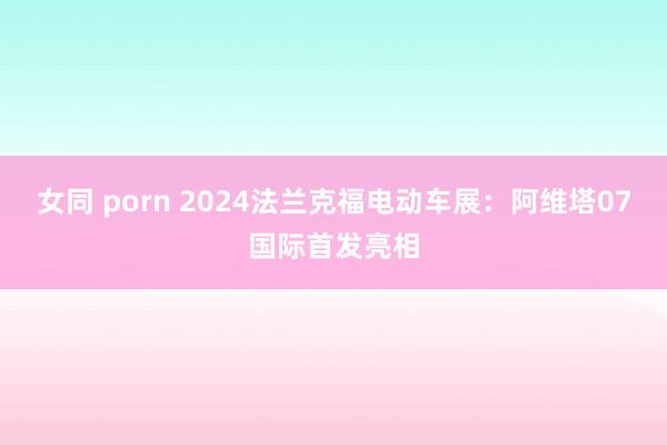 女同 porn 2024法兰克福电动车展：阿维塔07国际首发亮相