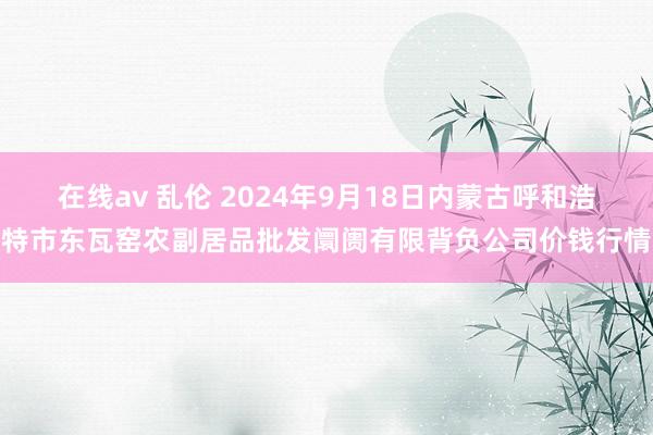 在线av 乱伦 2024年9月18日内蒙古呼和浩特市东瓦窑农副居品批发阛阓有限背负公司价钱行情