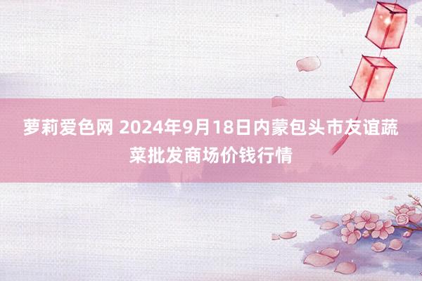 萝莉爱色网 2024年9月18日内蒙包头市友谊蔬菜批发商场价钱行情