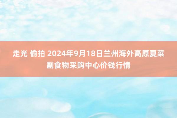 走光 偷拍 2024年9月18日兰州海外高原夏菜副食物采购中心价钱行情