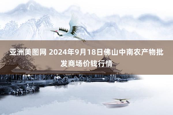 亚洲美图网 2024年9月18日佛山中南农产物批发商场价钱行情