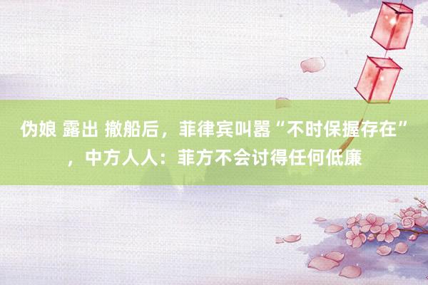 伪娘 露出 撤船后，菲律宾叫嚣“不时保握存在”，中方人人：菲方不会讨得任何低廉