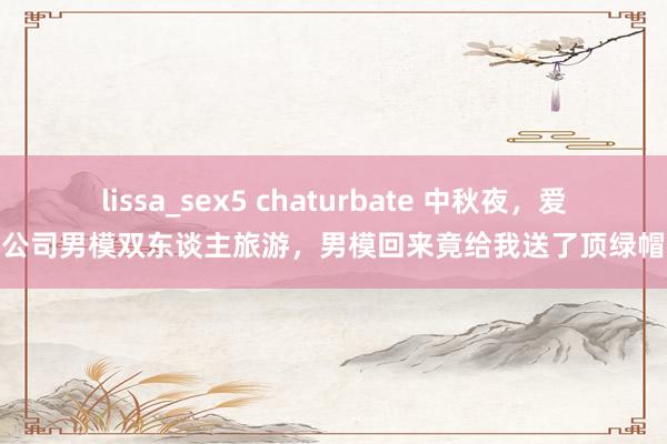 lissa_sex5 chaturbate 中秋夜，爱妻陪公司男模双东谈主旅游，男模回来竟给我送了顶绿帽礼盒