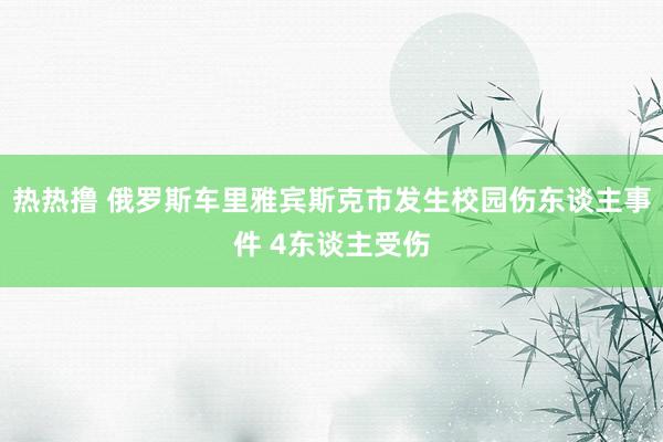 热热撸 俄罗斯车里雅宾斯克市发生校园伤东谈主事件 4东谈主受伤