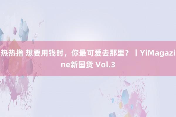 热热撸 想要用钱时，你最可爱去那里？丨YiMagazine新国货 Vol.3