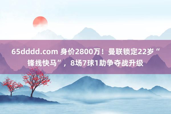 65dddd.com 身价2800万！曼联锁定22岁“锋线快马”，8场7球1助争夺战升级