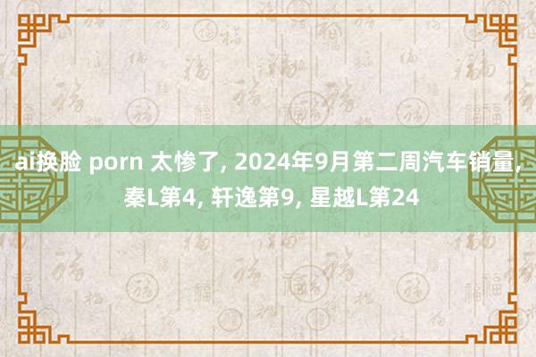 ai换脸 porn 太惨了， 2024年9月第二周汽车销量， 秦L第4， 轩逸第9， 星越L第24