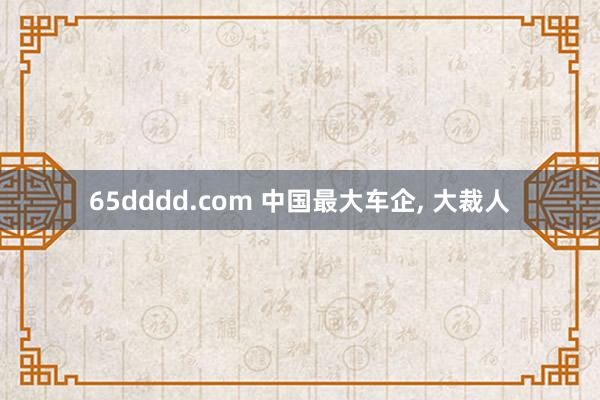 65dddd.com 中国最大车企， 大裁人