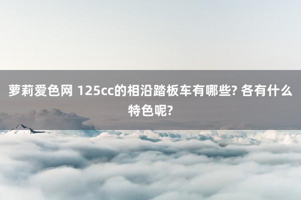 萝莉爱色网 125cc的相沿踏板车有哪些? 各有什么特色呢?