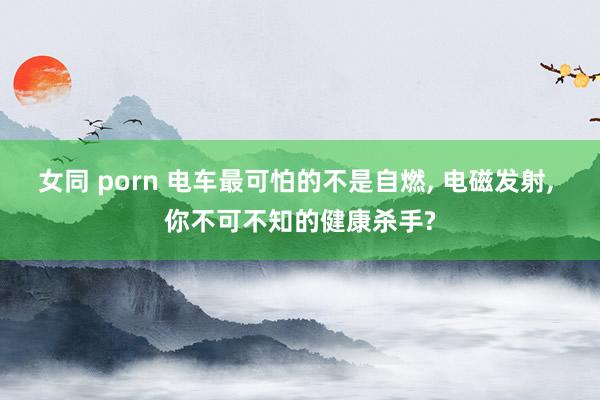 女同 porn 电车最可怕的不是自燃， 电磁发射， 你不可不知的健康杀手?