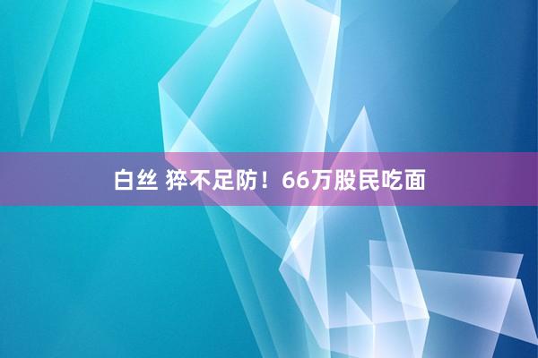 白丝 猝不足防！66万股民吃面