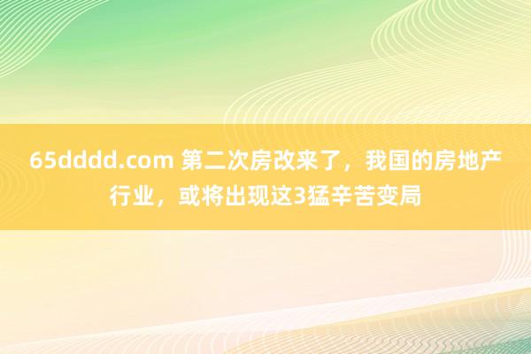 65dddd.com 第二次房改来了，我国的房地产行业，或将出现这3猛辛苦变局