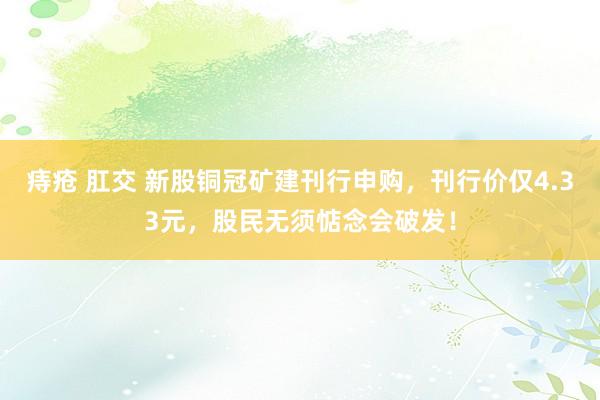 痔疮 肛交 新股铜冠矿建刊行申购，刊行价仅4.33元，股民无须惦念会破发！