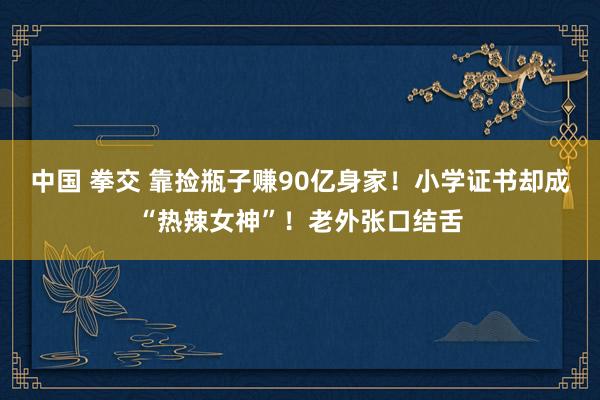 中国 拳交 靠捡瓶子赚90亿身家！小学证书却成“热辣女神”！老外张口结舌