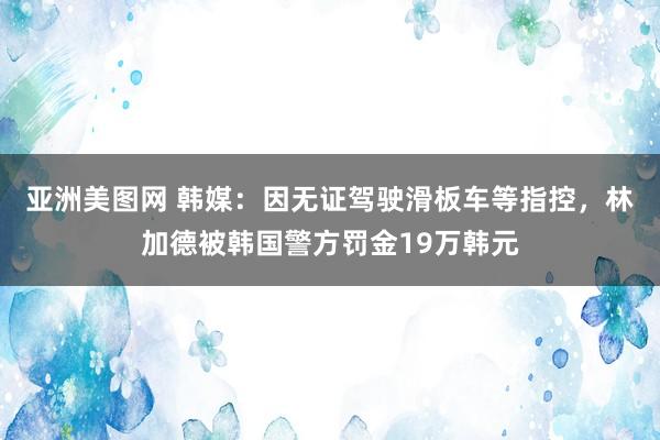 亚洲美图网 韩媒：因无证驾驶滑板车等指控，林加德被韩国警方罚金19万韩元