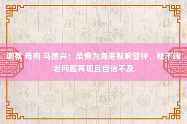 调教 母狗 马德兴：柔佛为海港敲响警钟，能干端老问题再现且自信不及