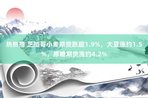 热热撸 芝加哥小麦期货跌超1.9%，大豆涨约1.5%，原糖期货涨约4.2%