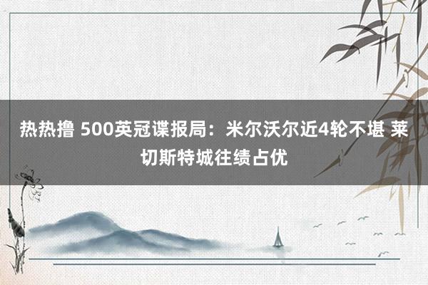 热热撸 500英冠谍报局：米尔沃尔近4轮不堪 莱切斯特城往绩占优