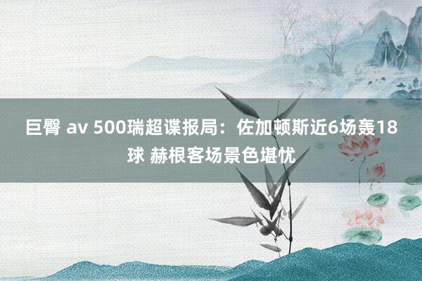 巨臀 av 500瑞超谍报局：佐加顿斯近6场轰18球 赫根客场景色堪忧