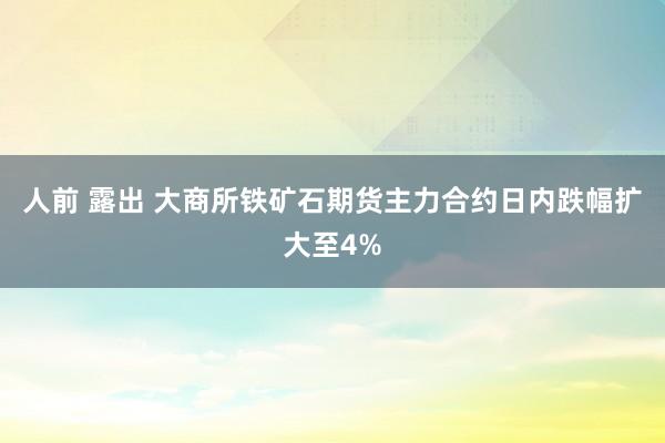 人前 露出 大商所铁矿石期货主力合约日内跌幅扩大至4%