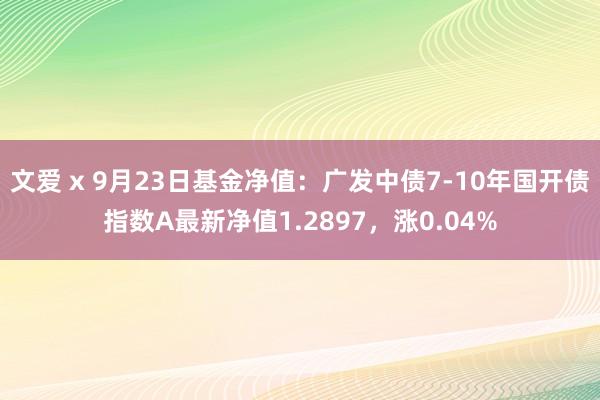 文爱 x 9月23日基金净值：广发中债7-10年国开债指数A最新净值1.2897，涨0.04%