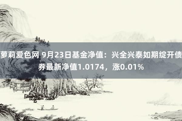 萝莉爱色网 9月23日基金净值：兴全兴泰如期绽开债券最新净值1.0174，涨0.01%