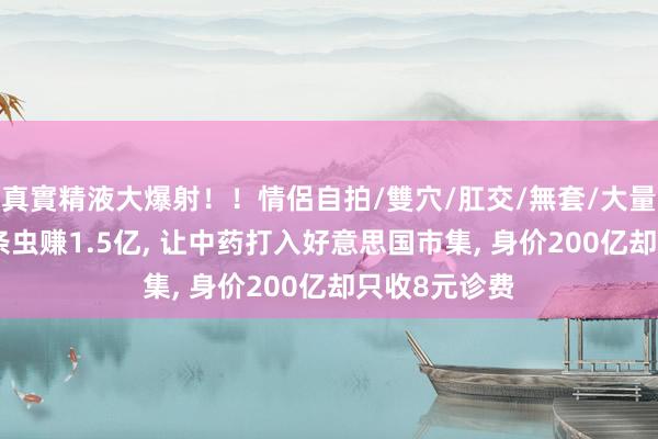 真實精液大爆射！！情侶自拍/雙穴/肛交/無套/大量噴精 他靠5条虫赚1.5亿， 让中药打入好意思国市集， 身价200亿却只收8元诊费