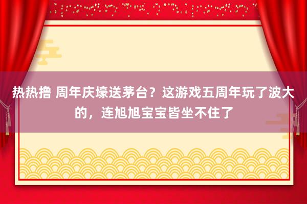 热热撸 周年庆壕送茅台？这游戏五周年玩了波大的，连旭旭宝宝皆坐不住了