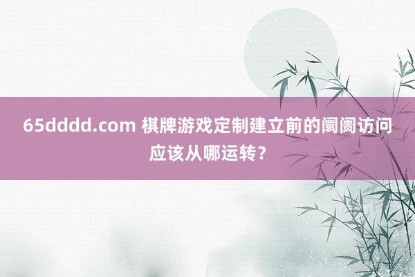 65dddd.com 棋牌游戏定制建立前的阛阓访问应该从哪运转？